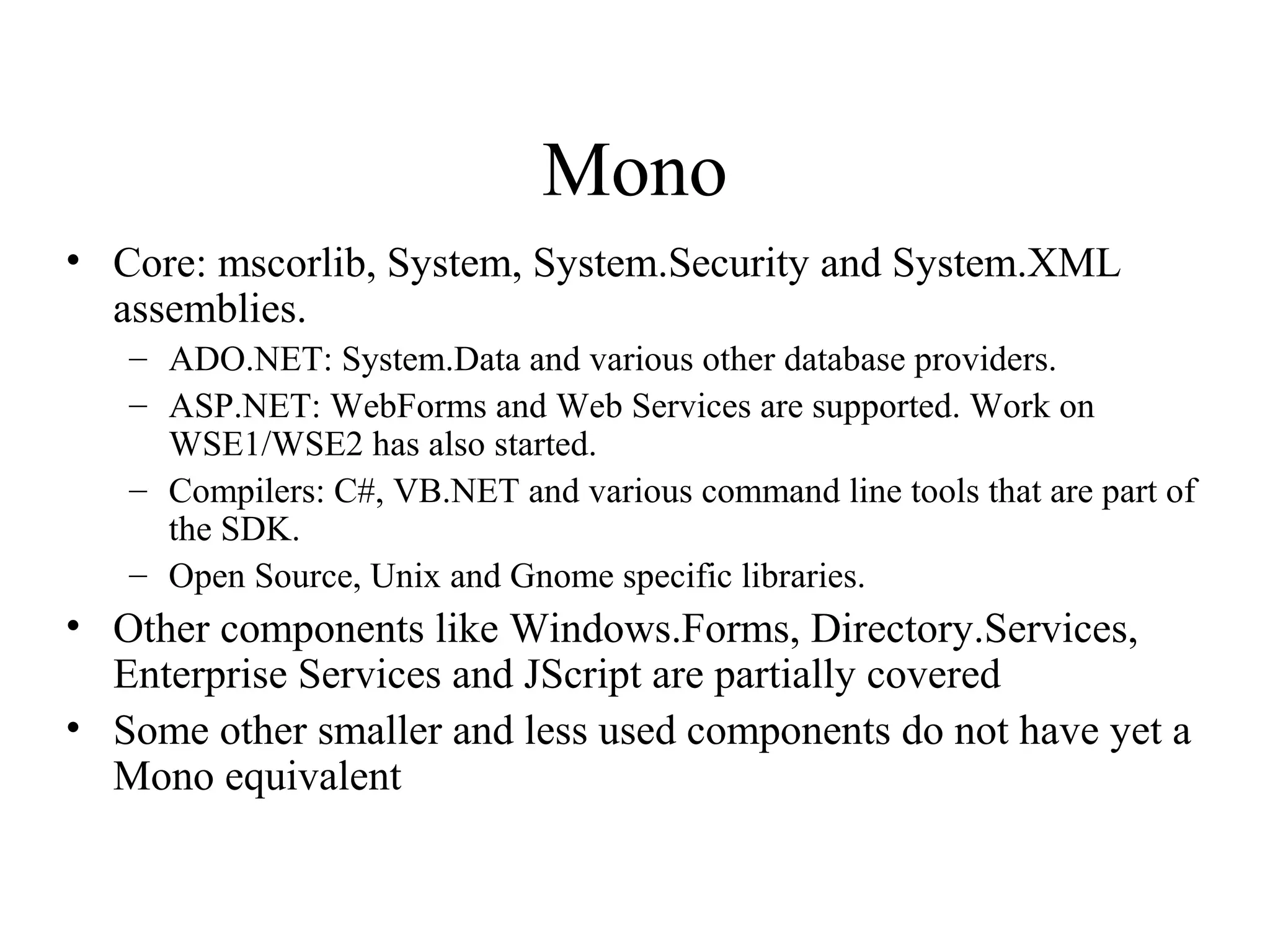 Mono 
• Core: mscorlib, System, System.Security and System.XML 
assemblies. 
– ADO.NET: System.Data and various other database providers. 
– ASP.NET: WebForms and Web Services are supported. Work on 
WSE1/WSE2 has also started. 
– Compilers: C#, VB.NET and various command line tools that are part of 
the SDK. 
– Open Source, Unix and Gnome specific libraries. 
• Other components like Windows.Forms, Directory.Services, 
Enterprise Services and JScript are partially covered 
• Some other smaller and less used components do not have yet a 
Mono equivalent 
 