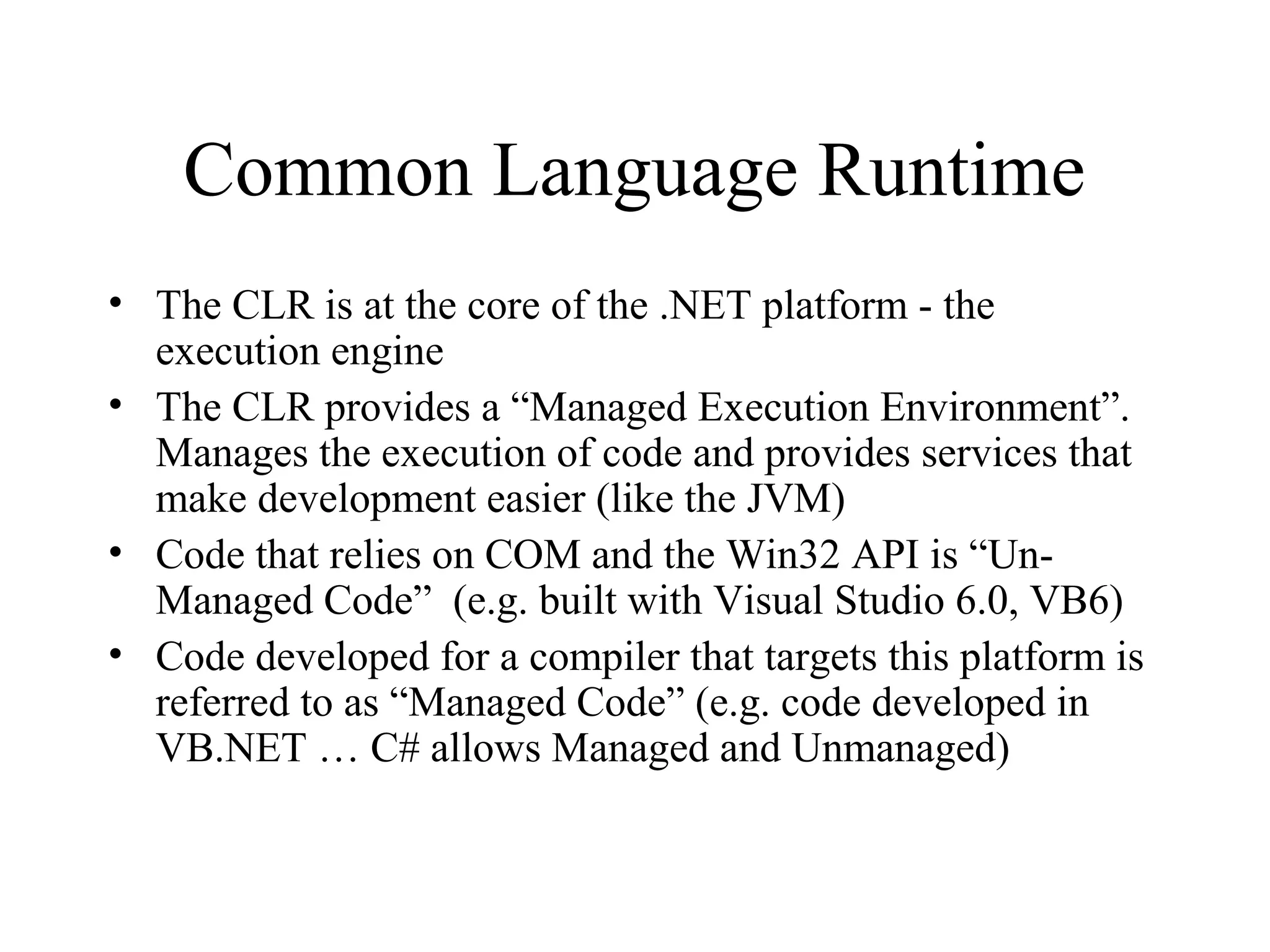 Common Language Runtime 
• The CLR is at the core of the .NET platform - the 
execution engine 
• The CLR provides a “Managed Execution Environment”. 
Manages the execution of code and provides services that 
make development easier (like the JVM) 
• Code that relies on COM and the Win32 API is “Un- 
Managed Code” (e.g. built with Visual Studio 6.0, VB6) 
• Code developed for a compiler that targets this platform is 
referred to as “Managed Code” (e.g. code developed in 
VB.NET … C# allows Managed and Unmanaged) 
 