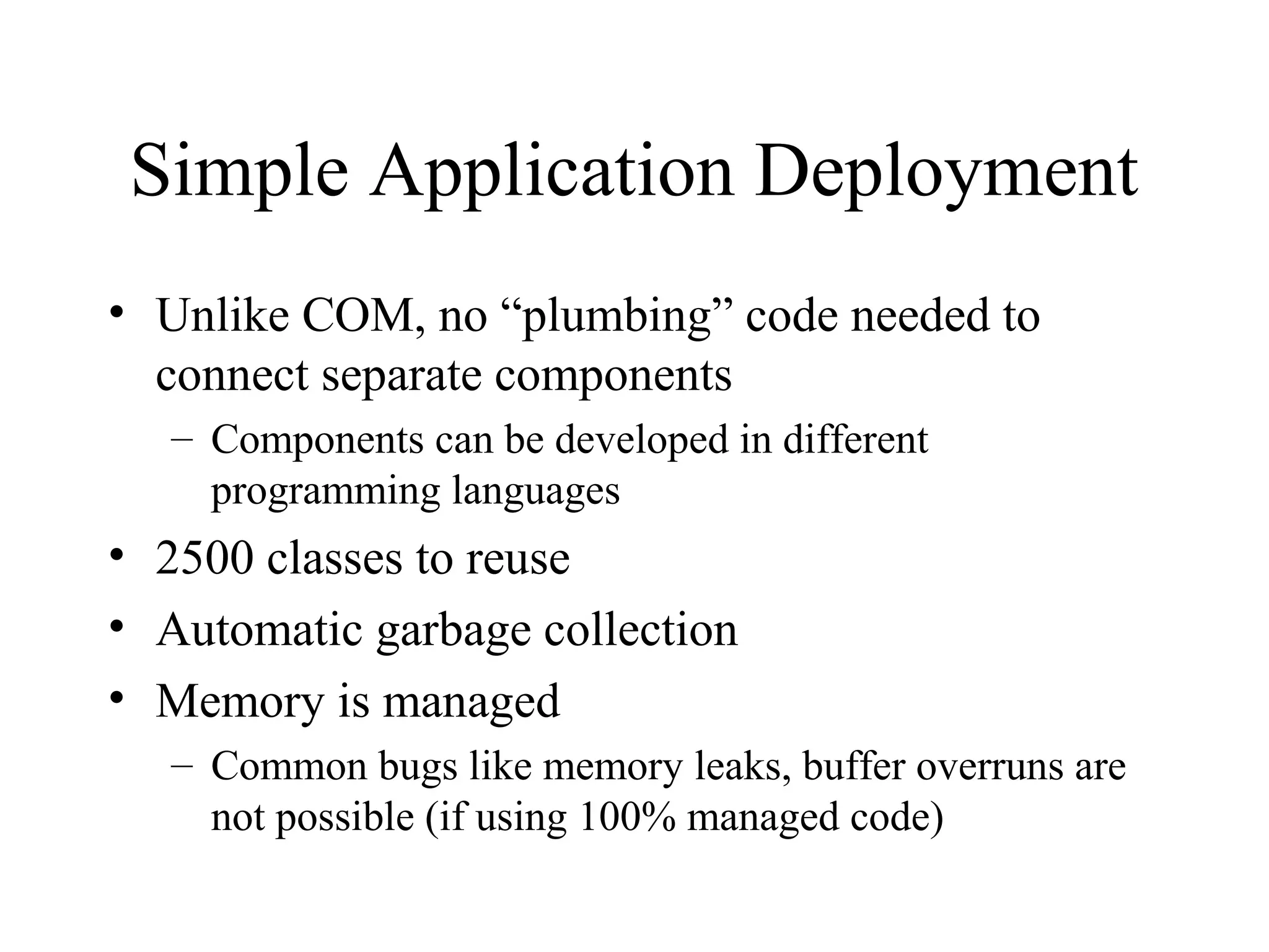 Simple Application Deployment 
• Unlike COM, no “plumbing” code needed to 
connect separate components 
– Components can be developed in different 
programming languages 
• 2500 classes to reuse 
• Automatic garbage collection 
• Memory is managed 
– Common bugs like memory leaks, buffer overruns are 
not possible (if using 100% managed code) 
 