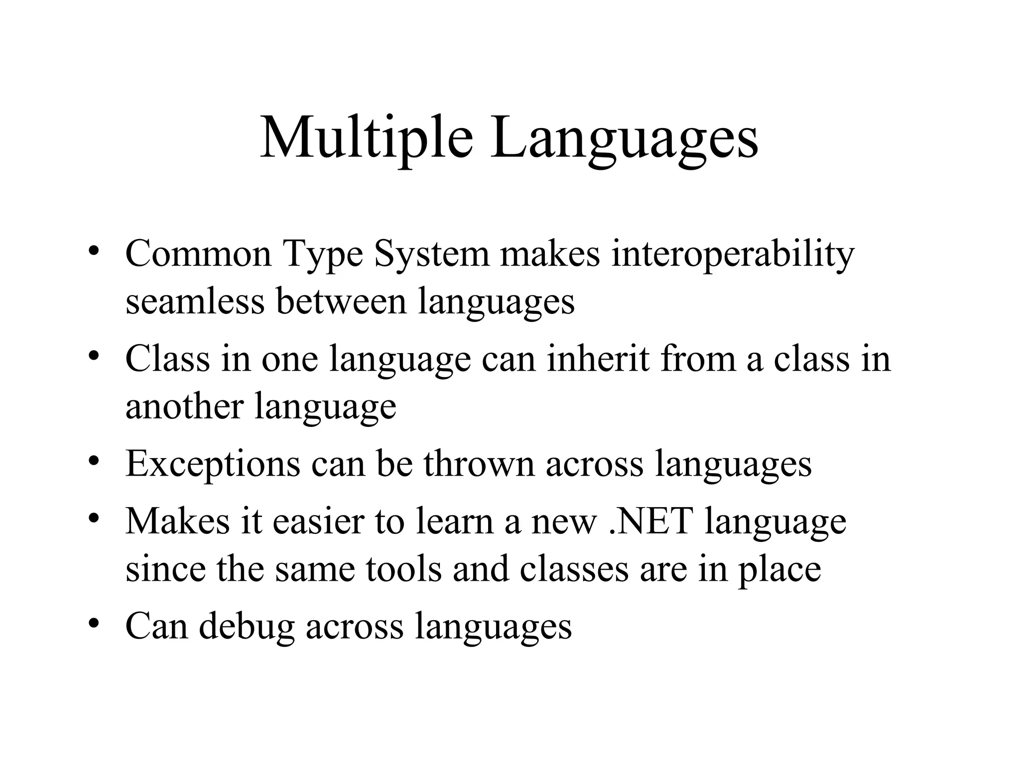 Multiple Languages 
• Common Type System makes interoperability 
seamless between languages 
• Class in one language can inherit from a class in 
another language 
• Exceptions can be thrown across languages 
• Makes it easier to learn a new .NET language 
since the same tools and classes are in place 
• Can debug across languages 
 