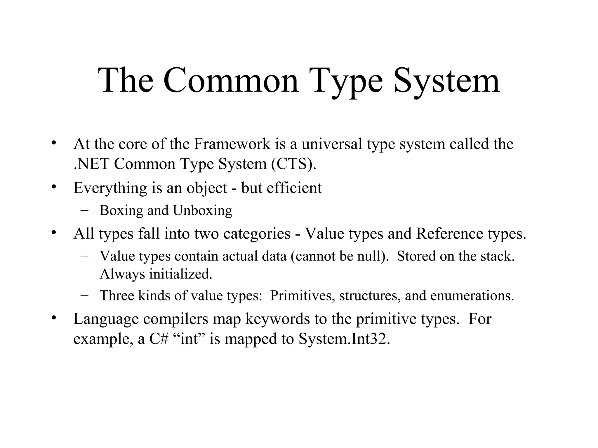 The Common Type System 
• At the core of the Framework is a universal type system called the 
.NET Common Type System (CTS). 
• Everything is an object - but efficient 
– Boxing and Unboxing 
• All types fall into two categories - Value types and Reference types. 
– Value types contain actual data (cannot be null). Stored on the stack. 
Always initialized. 
– Three kinds of value types: Primitives, structures, and enumerations. 
• Language compilers map keywords to the primitive types. For 
example, a C# “int” is mapped to System.Int32. 
 