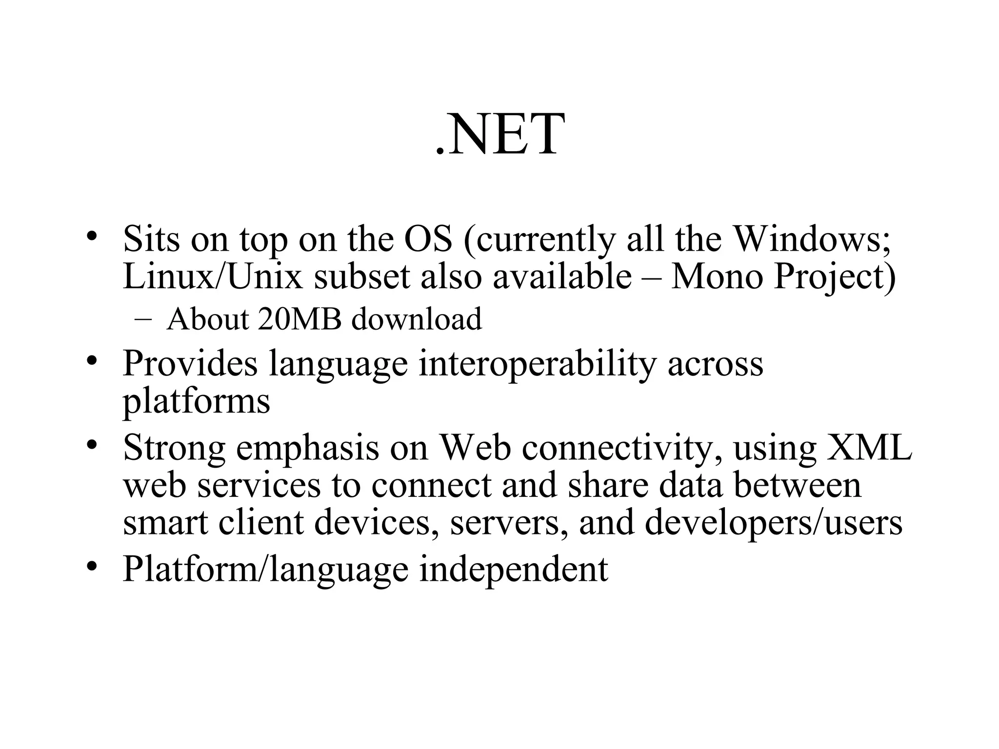 .NET 
• Sits on top on the OS (currently all the Windows; 
Linux/Unix subset also available – Mono Project) 
– About 20MB download 
• Provides language interoperability across 
platforms 
• Strong emphasis on Web connectivity, using XML 
web services to connect and share data between 
smart client devices, servers, and developers/users 
• Platform/language independent 
 