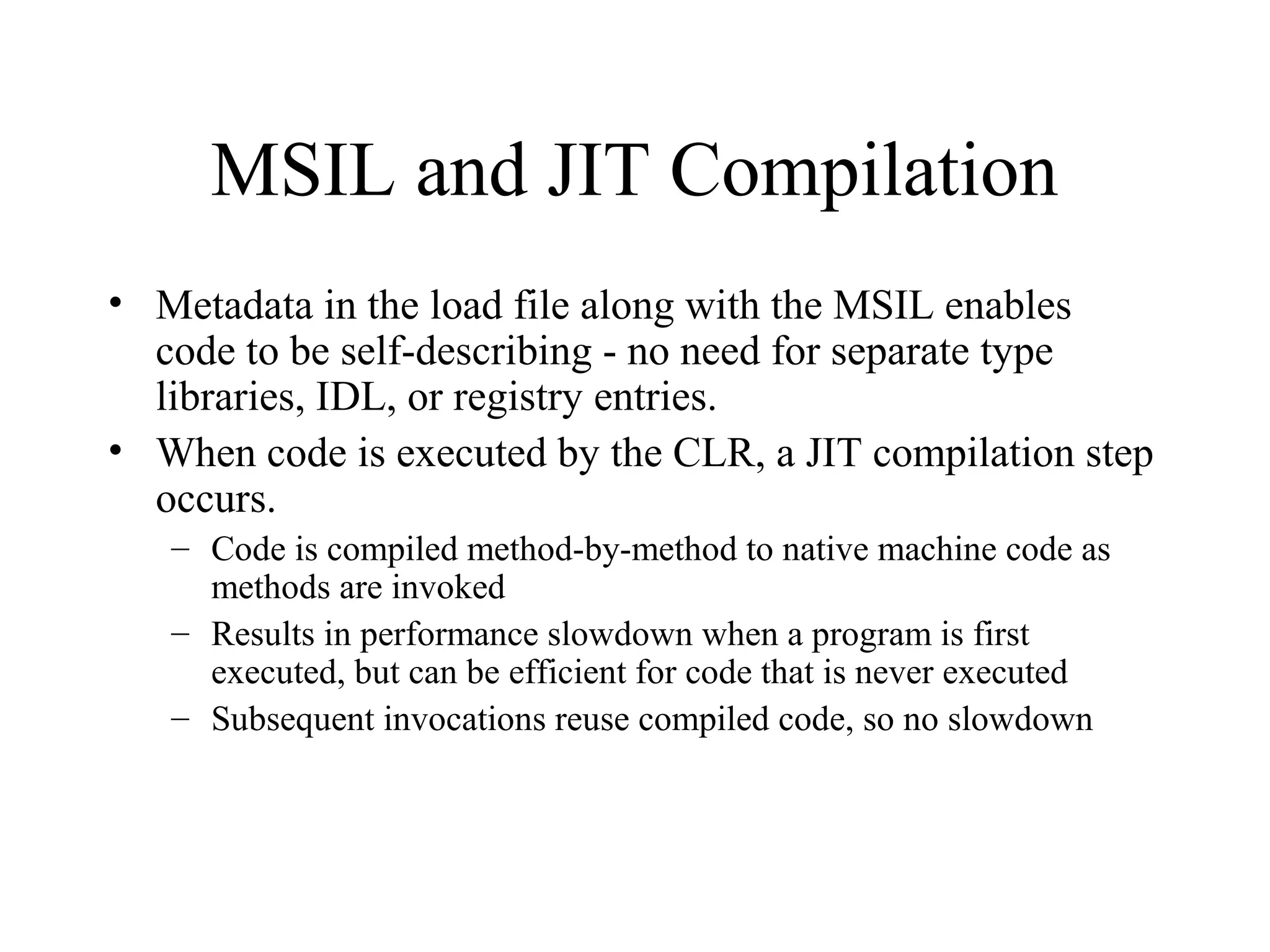 MSIL and JIT Compilation 
• Metadata in the load file along with the MSIL enables 
code to be self-describing - no need for separate type 
libraries, IDL, or registry entries. 
• When code is executed by the CLR, a JIT compilation step 
occurs. 
– Code is compiled method-by-method to native machine code as 
methods are invoked 
– Results in performance slowdown when a program is first 
executed, but can be efficient for code that is never executed 
– Subsequent invocations reuse compiled code, so no slowdown 
 