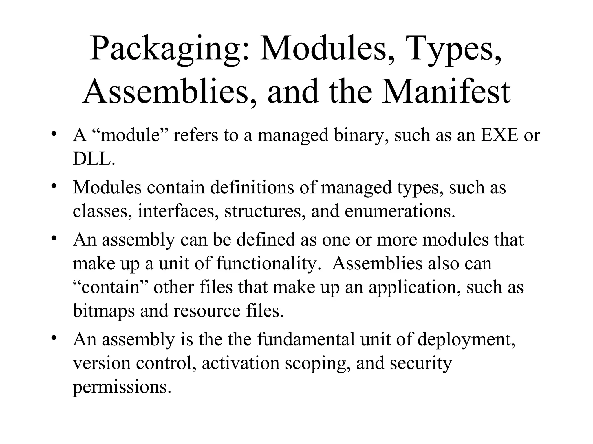 Packaging: Modules, Types, 
Assemblies, and the Manifest 
• A “module” refers to a managed binary, such as an EXE or 
DLL. 
• Modules contain definitions of managed types, such as 
classes, interfaces, structures, and enumerations. 
• An assembly can be defined as one or more modules that 
make up a unit of functionality. Assemblies also can 
“contain” other files that make up an application, such as 
bitmaps and resource files. 
• An assembly is the the fundamental unit of deployment, 
version control, activation scoping, and security 
permissions. 
 