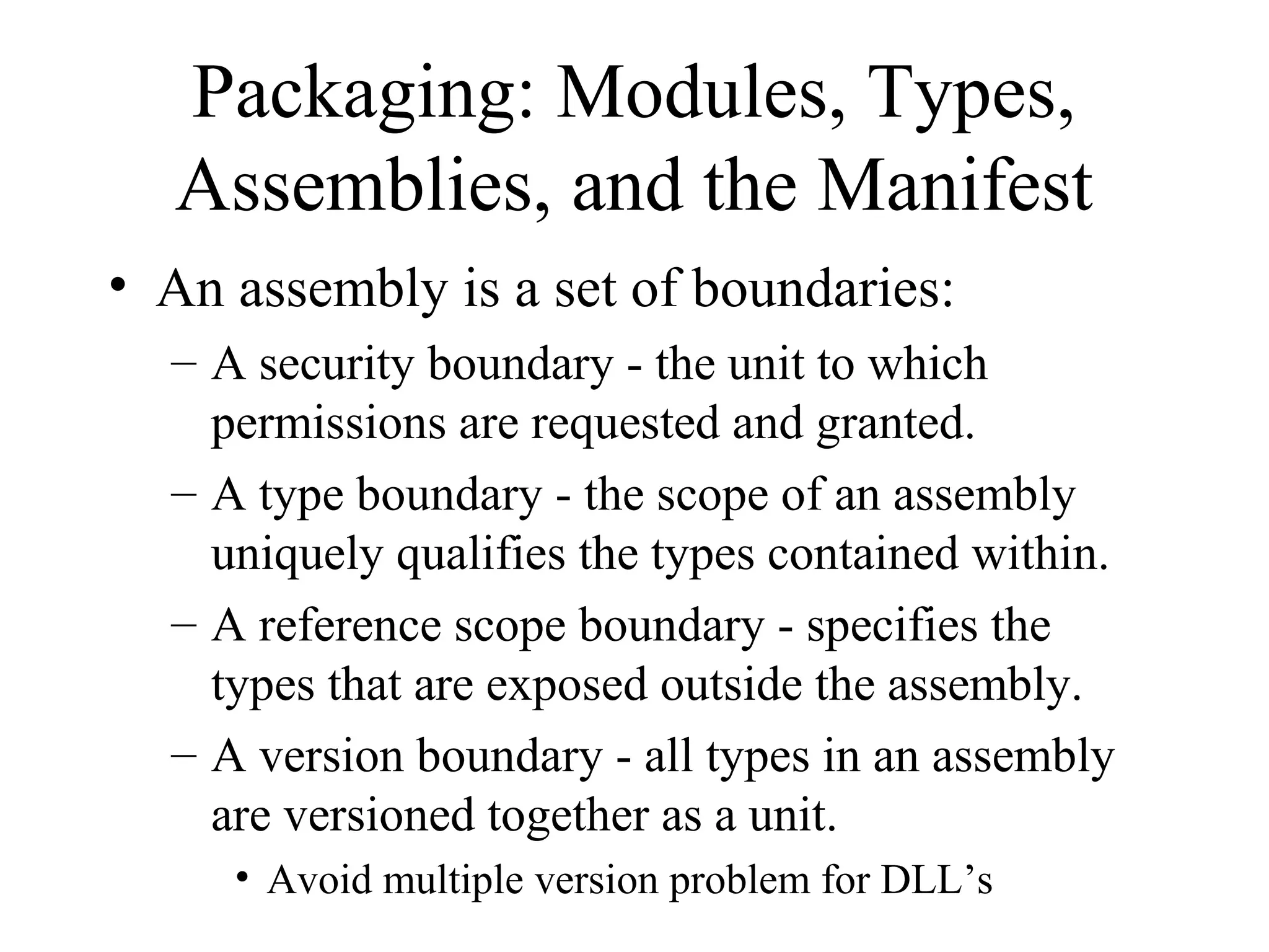 Packaging: Modules, Types, 
Assemblies, and the Manifest 
• An assembly is a set of boundaries: 
– A security boundary - the unit to which 
permissions are requested and granted. 
– A type boundary - the scope of an assembly 
uniquely qualifies the types contained within. 
– A reference scope boundary - specifies the 
types that are exposed outside the assembly. 
– A version boundary - all types in an assembly 
are versioned together as a unit. 
• Avoid multiple version problem for DLL’s 
 