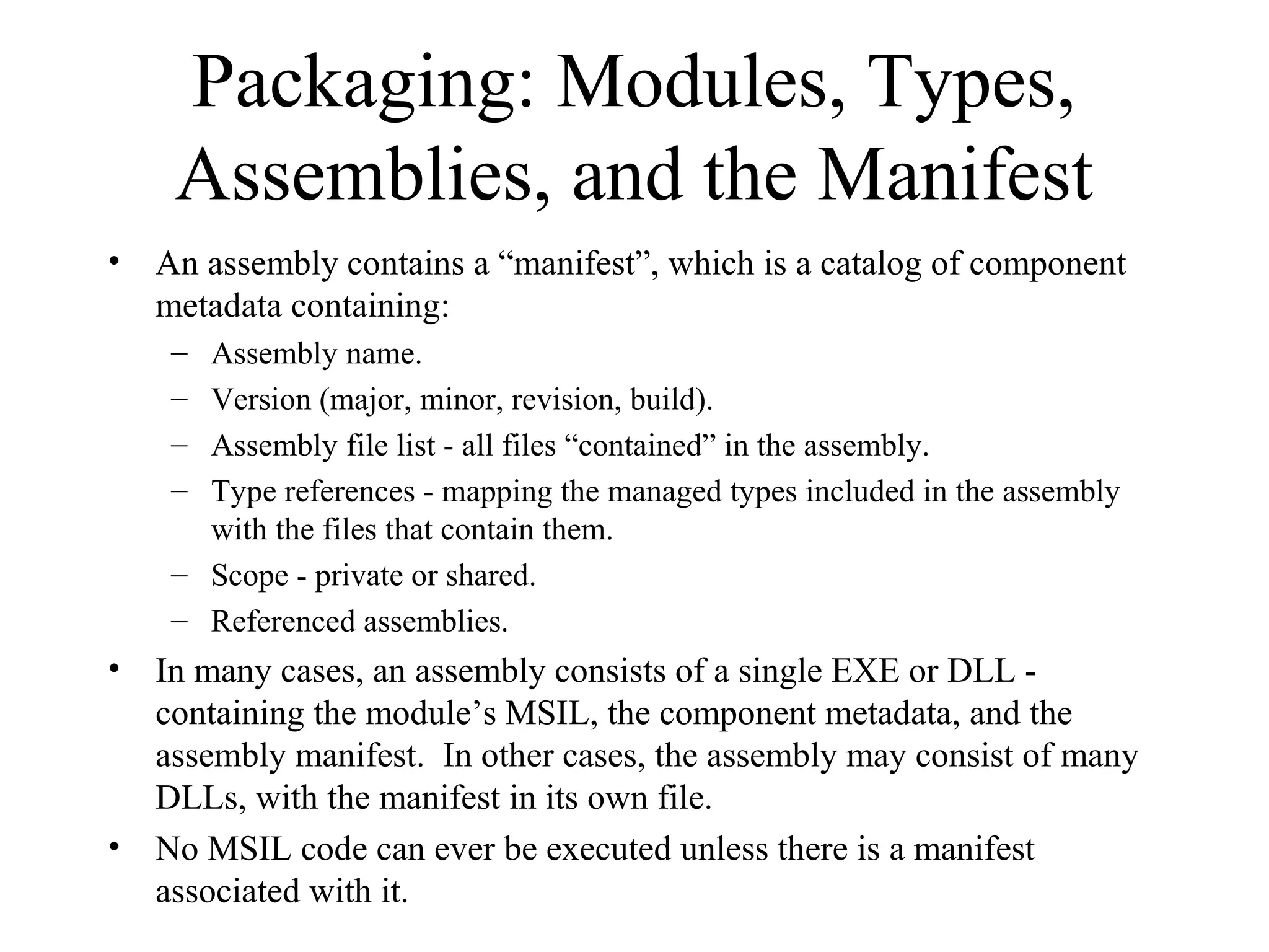 Packaging: Modules, Types, 
Assemblies, and the Manifest 
• An assembly contains a “manifest”, which is a catalog of component 
metadata containing: 
– Assembly name. 
– Version (major, minor, revision, build). 
– Assembly file list - all files “contained” in the assembly. 
– Type references - mapping the managed types included in the assembly 
with the files that contain them. 
– Scope - private or shared. 
– Referenced assemblies. 
• In many cases, an assembly consists of a single EXE or DLL - 
containing the module’s MSIL, the component metadata, and the 
assembly manifest. In other cases, the assembly may consist of many 
DLLs, with the manifest in its own file. 
• No MSIL code can ever be executed unless there is a manifest 
associated with it. 
 