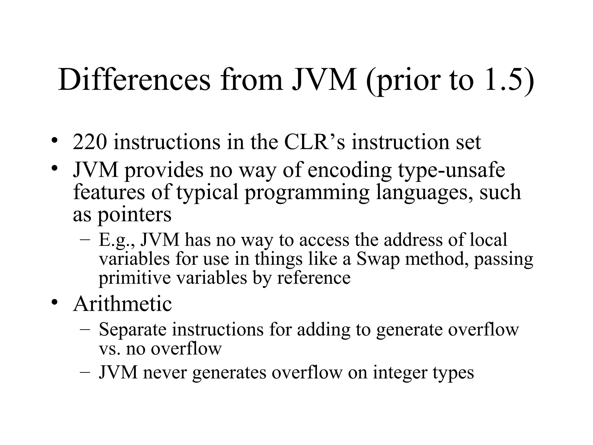 Differences from JVM (prior to 1.5) 
• 220 instructions in the CLR’s instruction set 
• JVM provides no way of encoding type-unsafe 
features of typical programming languages, such 
as pointers 
– E.g., JVM has no way to access the address of local 
variables for use in things like a Swap method, passing 
primitive variables by reference 
• Arithmetic 
– Separate instructions for adding to generate overflow 
vs. no overflow 
– JVM never generates overflow on integer types 
 