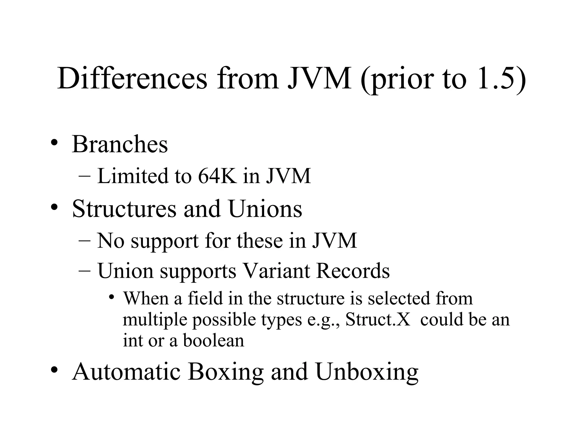 Differences from JVM (prior to 1.5) 
• Branches 
– Limited to 64K in JVM 
• Structures and Unions 
– No support for these in JVM 
– Union supports Variant Records 
• When a field in the structure is selected from 
multiple possible types e.g., Struct.X could be an 
int or a boolean 
• Automatic Boxing and Unboxing 
 