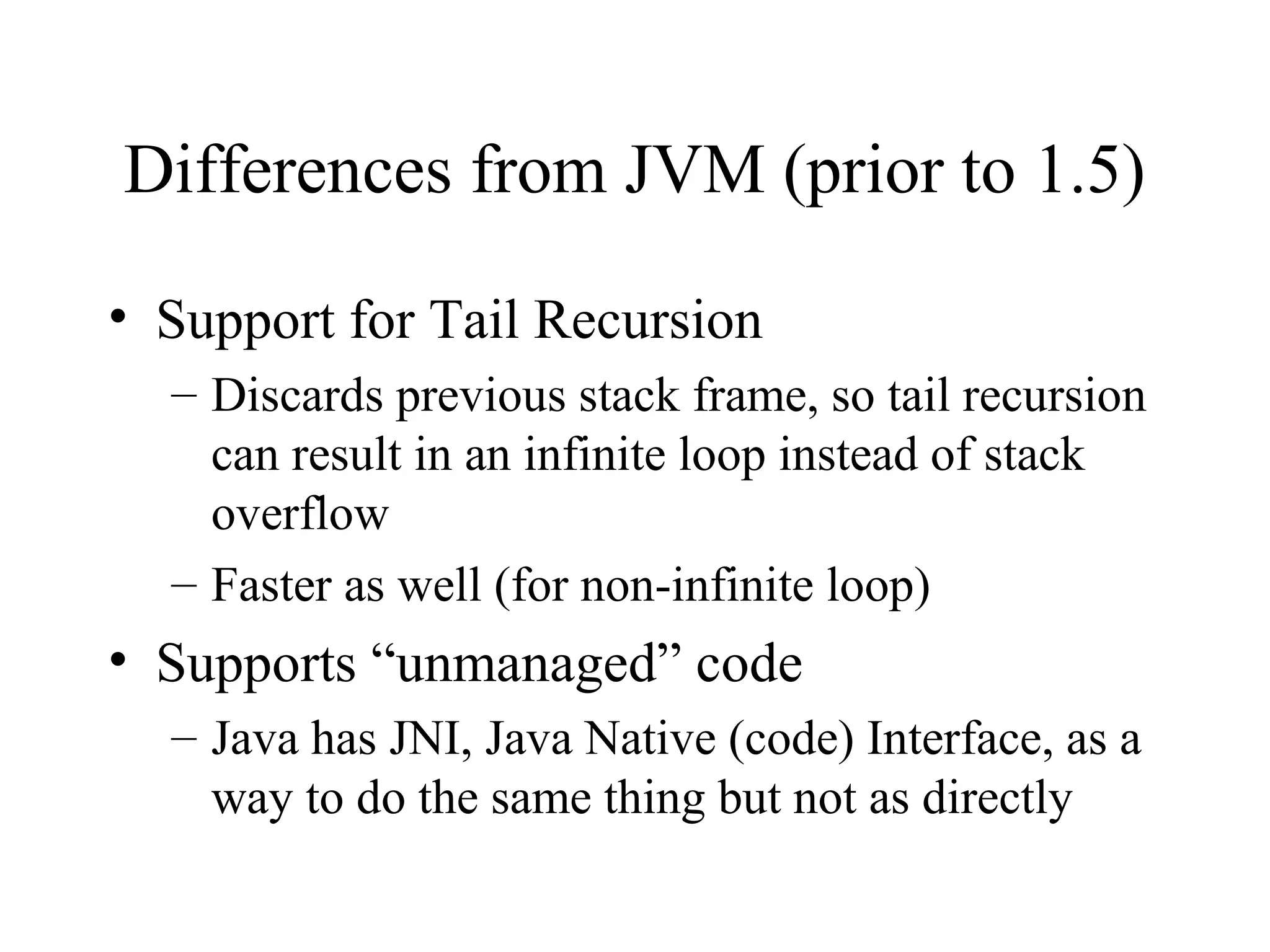 Differences from JVM (prior to 1.5) 
• Support for Tail Recursion 
– Discards previous stack frame, so tail recursion 
can result in an infinite loop instead of stack 
overflow 
– Faster as well (for non-infinite loop) 
• Supports “unmanaged” code 
– Java has JNI, Java Native (code) Interface, as a 
way to do the same thing but not as directly 
 