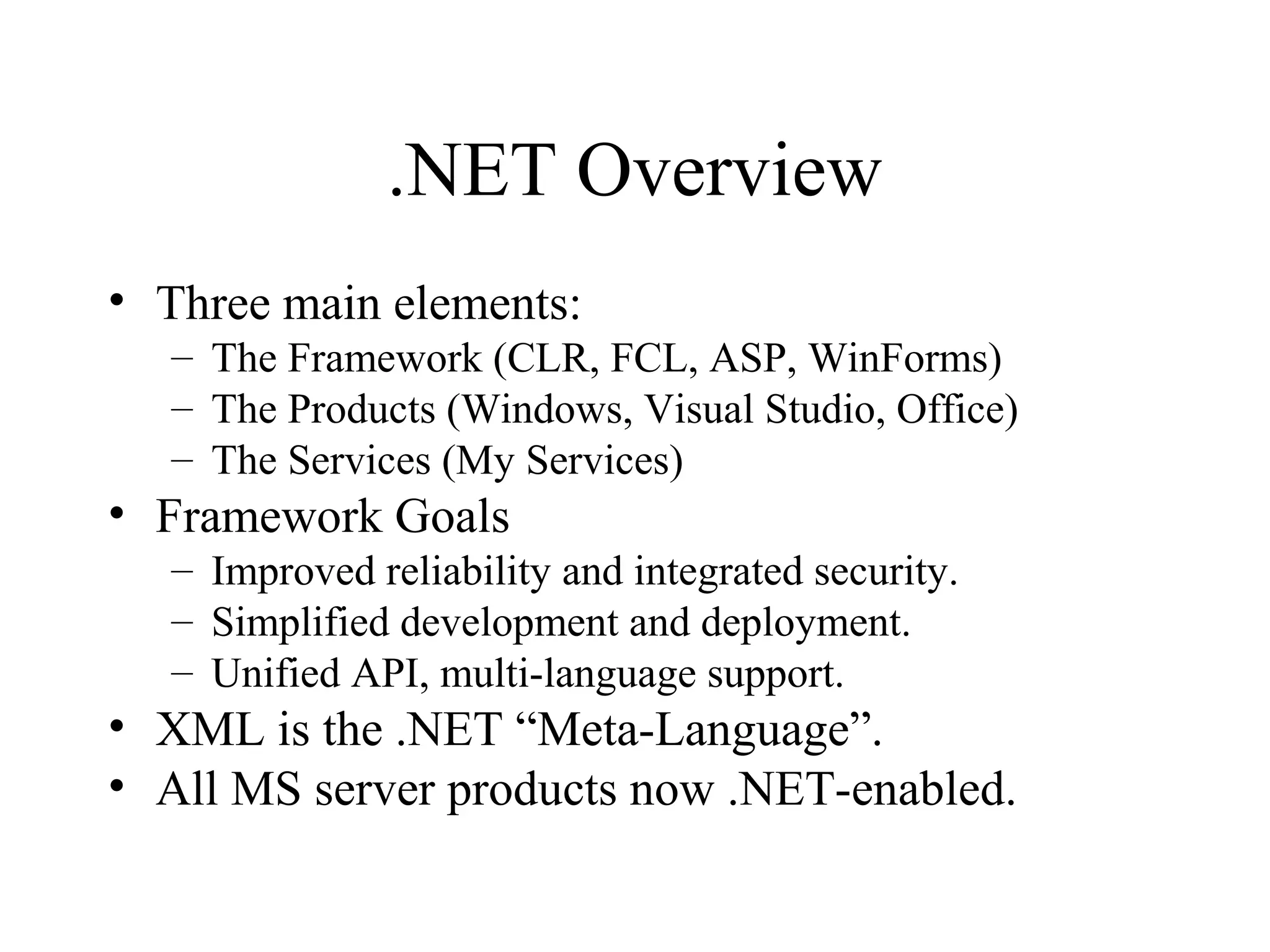 .NET Overview 
• Three main elements: 
– The Framework (CLR, FCL, ASP, WinForms) 
– The Products (Windows, Visual Studio, Office) 
– The Services (My Services) 
• Framework Goals 
– Improved reliability and integrated security. 
– Simplified development and deployment. 
– Unified API, multi-language support. 
• XML is the .NET “Meta-Language”. 
• All MS server products now .NET-enabled. 
 