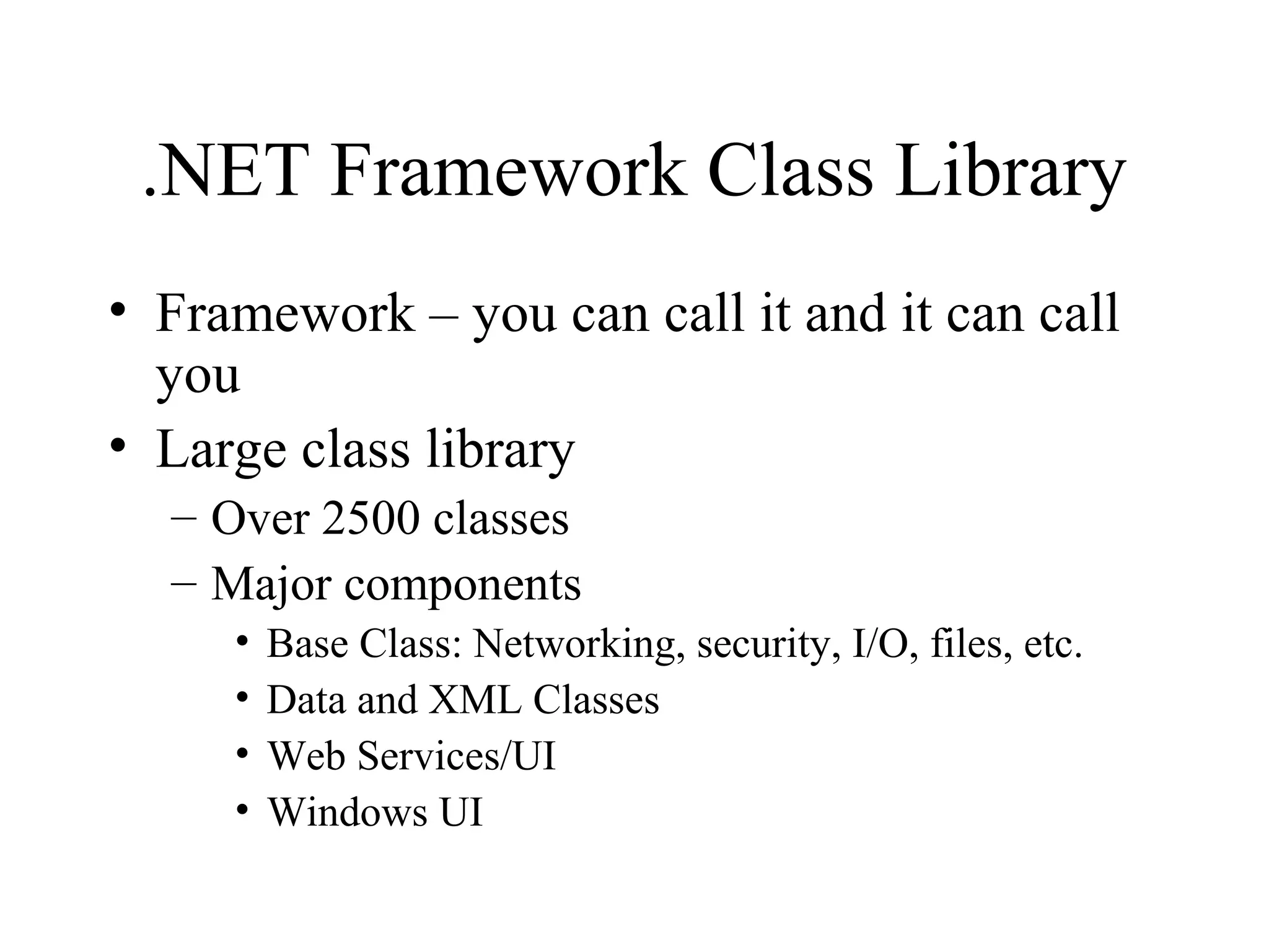 .NET Framework Class Library 
• Framework – you can call it and it can call 
you 
• Large class library 
– Over 2500 classes 
– Major components 
• Base Class: Networking, security, I/O, files, etc. 
• Data and XML Classes 
• Web Services/UI 
• Windows UI 
 