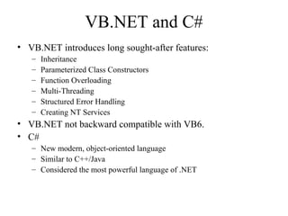 VB.NET and C# 
• VB.NET introduces long sought-after features: 
– Inheritance 
– Parameterized Class Constructors 
– Function Overloading 
– Multi-Threading 
– Structured Error Handling 
– Creating NT Services 
• VB.NET not backward compatible with VB6. 
• C# 
– New modern, object-oriented language 
– Similar to C++/Java 
– Considered the most powerful language of .NET 
 