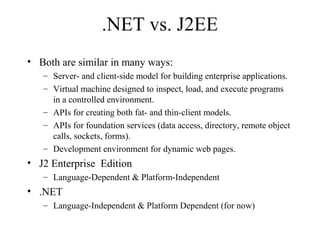 .NET vs. J2EE 
• Both are similar in many ways: 
– Server- and client-side model for building enterprise applications. 
– Virtual machine designed to inspect, load, and execute programs 
in a controlled environment. 
– APIs for creating both fat- and thin-client models. 
– APIs for foundation services (data access, directory, remote object 
calls, sockets, forms). 
– Development environment for dynamic web pages. 
• J2 Enterprise Edition 
– Language-Dependent & Platform-Independent 
• .NET 
– Language-Independent & Platform Dependent (for now) 
 