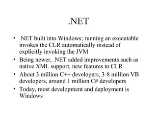 .NET 
• .NET built into Windows; running an executable 
invokes the CLR automatically instead of 
explicitly invoking the JVM 
• Being newer, .NET added improvements such as 
native XML support, new features to CLR 
• About 3 million C++ developers, 3-8 million VB 
developers, around 1 million C# developers 
• Today, most development and deployment is 
Windows 
 