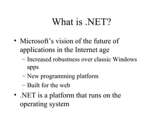 What is .NET? 
• Microsoft’s vision of the future of 
applications in the Internet age 
– Increased robustness over classic Windows 
apps 
– New programming platform 
– Built for the web 
• .NET is a platform that runs on the 
operating system 
 