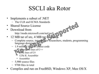 SSCLI aka Rotor 
• Implements a subset of .NET 
– The CLR and ECMA Standards 
• Shared Source License 
• Download from 
http://msdn.microsoft.com/net/sscli 
• 12 MB tar of src, 4 MB tar of docs 
– Complete source, intended for researchers, students, programming 
language designers 
– 1.9 million lines of source code 
• 1.1 million lines of C++ 
• 600k lines of C# 
• 125k IL Assembler 
• Assembler 
– 5,900 source files 
– 9700 files in total 
• Compiles and run on FreeBSD, Windows XP, Max OS/X 
 