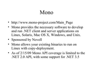 Mono 
• http://www.mono-project.com/Main_Page 
• Mono provides the necessary software to develop 
and run .NET client and server applications on 
Linux, Solaris, Mac OS X, Windows, and Unix. 
• Sponsored by Novell 
• Mono allows your existing binaries to run on 
Linux with copy-deployment. 
• As of 2/15/09 Mono API coverage is limited to the 
.NET 2.0 API, with some support for .NET 3.5 
 