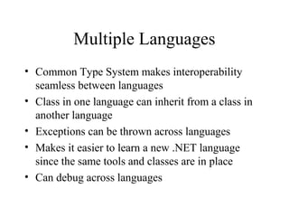 Multiple Languages 
• Common Type System makes interoperability 
seamless between languages 
• Class in one language can inherit from a class in 
another language 
• Exceptions can be thrown across languages 
• Makes it easier to learn a new .NET language 
since the same tools and classes are in place 
• Can debug across languages 
 