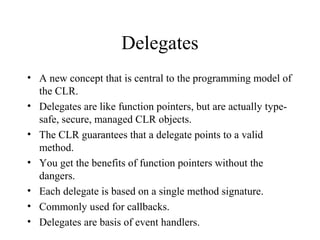Delegates 
• A new concept that is central to the programming model of 
the CLR. 
• Delegates are like function pointers, but are actually type-safe, 
secure, managed CLR objects. 
• The CLR guarantees that a delegate points to a valid 
method. 
• You get the benefits of function pointers without the 
dangers. 
• Each delegate is based on a single method signature. 
• Commonly used for callbacks. 
• Delegates are basis of event handlers. 
 