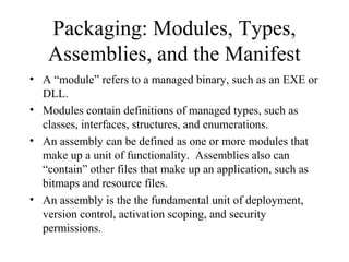 Packaging: Modules, Types, 
Assemblies, and the Manifest 
• A “module” refers to a managed binary, such as an EXE or 
DLL. 
• Modules contain definitions of managed types, such as 
classes, interfaces, structures, and enumerations. 
• An assembly can be defined as one or more modules that 
make up a unit of functionality. Assemblies also can 
“contain” other files that make up an application, such as 
bitmaps and resource files. 
• An assembly is the the fundamental unit of deployment, 
version control, activation scoping, and security 
permissions. 
 