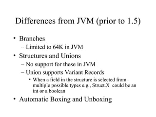 Differences from JVM (prior to 1.5) 
• Branches 
– Limited to 64K in JVM 
• Structures and Unions 
– No support for these in JVM 
– Union supports Variant Records 
• When a field in the structure is selected from 
multiple possible types e.g., Struct.X could be an 
int or a boolean 
• Automatic Boxing and Unboxing 
 