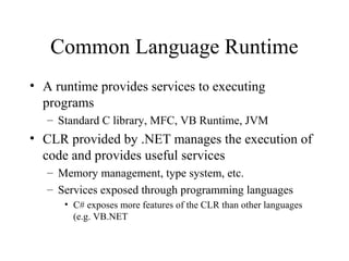 Common Language Runtime 
• A runtime provides services to executing 
programs 
– Standard C library, MFC, VB Runtime, JVM 
• CLR provided by .NET manages the execution of 
code and provides useful services 
– Memory management, type system, etc. 
– Services exposed through programming languages 
• C# exposes more features of the CLR than other languages 
(e.g. VB.NET 
 