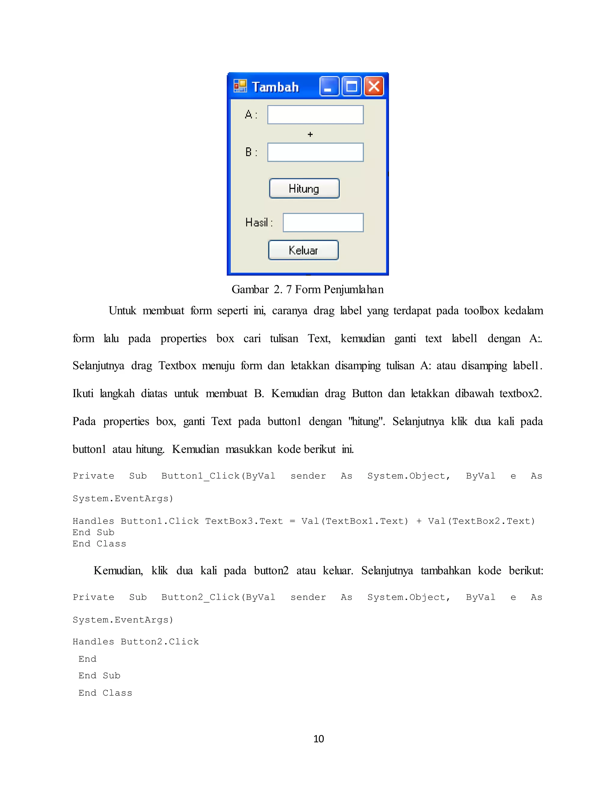 10
Gambar 2. 7 Form Penjumlahan
Untuk membuat form seperti ini, caranya drag label yang terdapat pada toolbox kedalam
form lalu pada properties box cari tulisan Text, kemudian ganti text label1 dengan A:.
Selanjutnya drag Textbox menuju form dan letakkan disamping tulisan A: atau disamping label1.
Ikuti langkah diatas untuk membuat B. Kemudian drag Button dan letakkan dibawah textbox2.
Pada properties box, ganti Text pada button1 dengan "hitung". Selanjutnya klik dua kali pada
button1 atau hitung. Kemudian masukkan kode berikut ini.
Private Sub Button1_Click(ByVal sender As System.Object, ByVal e As
System.EventArgs)
Handles Button1.Click TextBox3.Text = Val(TextBox1.Text) + Val(TextBox2.Text)
End Sub
End Class
Kemudian, klik dua kali pada button2 atau keluar. Selanjutnya tambahkan kode berikut:
Private Sub Button2_Click(ByVal sender As System.Object, ByVal e As
System.EventArgs)
Handles Button2.Click
End
End Sub
End Class
 