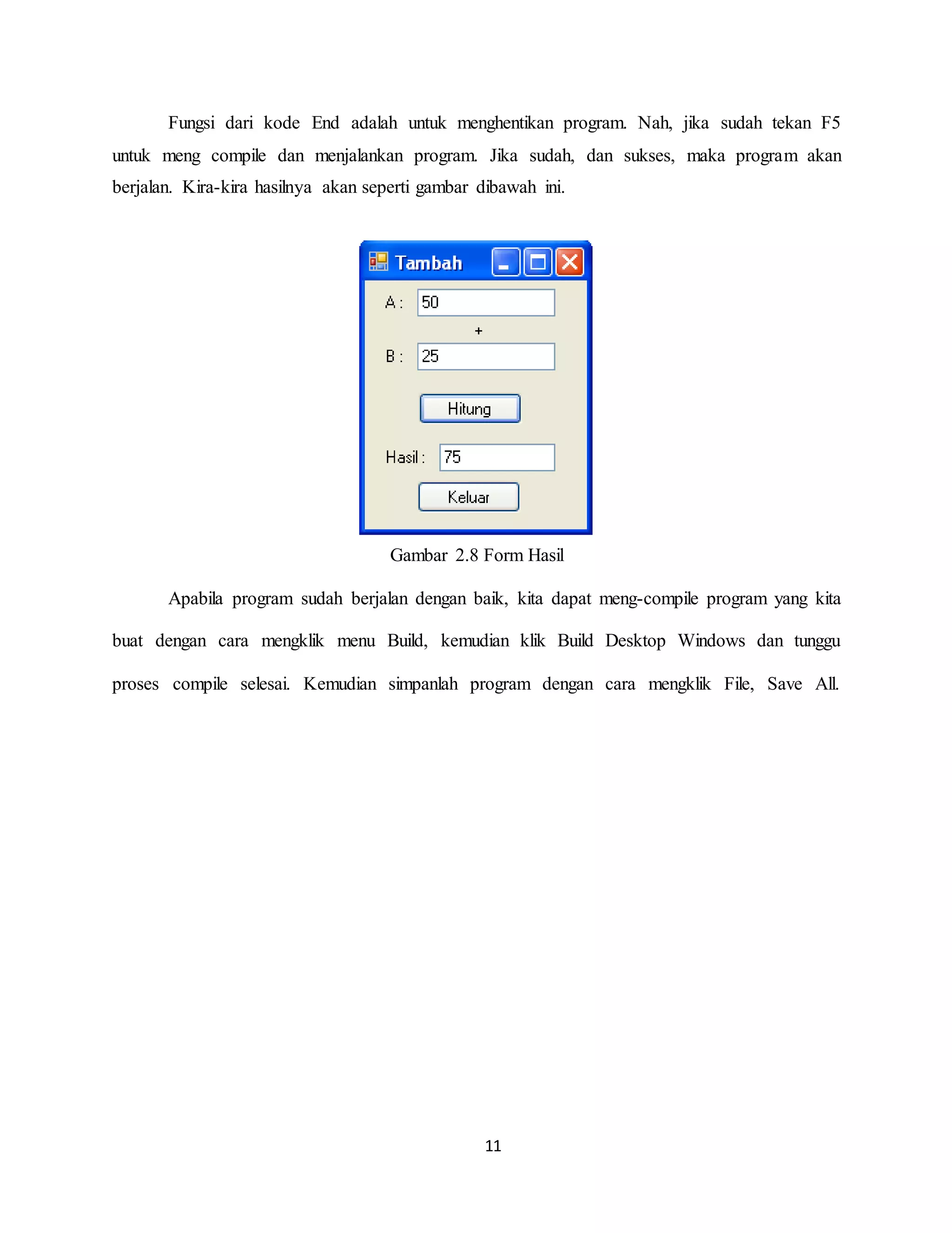 11
Fungsi dari kode End adalah untuk menghentikan program. Nah, jika sudah tekan F5
untuk meng compile dan menjalankan program. Jika sudah, dan sukses, maka program akan
berjalan. Kira-kira hasilnya akan seperti gambar dibawah ini.
Gambar 2.8 Form Hasil
Apabila program sudah berjalan dengan baik, kita dapat meng-compile program yang kita
buat dengan cara mengklik menu Build, kemudian klik Build Desktop Windows dan tunggu
proses compile selesai. Kemudian simpanlah program dengan cara mengklik File, Save All.
 