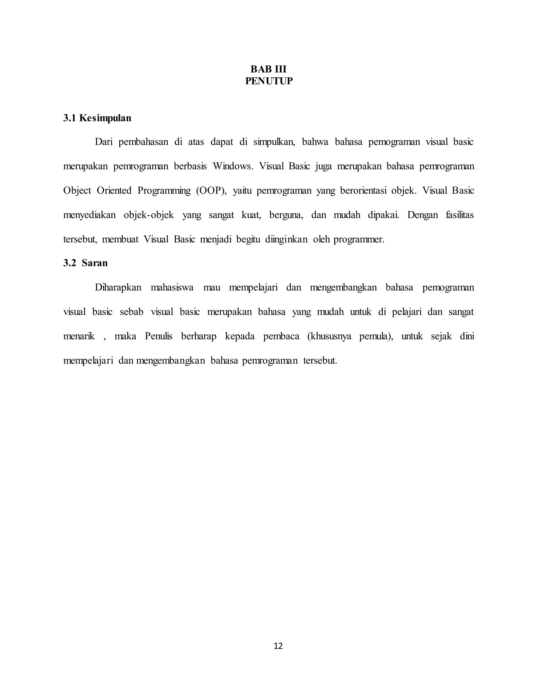 12
BAB III
PENUTUP
3.1 Kesimpulan
Dari pembahasan di atas dapat di simpulkan, bahwa bahasa pemograman visual basic
merupakan pemrograman berbasis Windows. Visual Basic juga merupakan bahasa pemrograman
Object Oriented Programming (OOP), yaitu pemrograman yang berorientasi objek. Visual Basic
menyediakan objek-objek yang sangat kuat, berguna, dan mudah dipakai. Dengan fasilitas
tersebut, membuat Visual Basic menjadi begitu diinginkan oleh programmer.
3.2 Saran
Diharapkan mahasiswa mau mempelajari dan mengembangkan bahasa pemograman
visual basic sebab visual basic merupakan bahasa yang mudah untuk di pelajari dan sangat
menarik , maka Penulis berharap kepada pembaca (khususnya pemula), untuk sejak dini
mempelajari dan mengembangkan bahasa pemrograman tersebut.
 