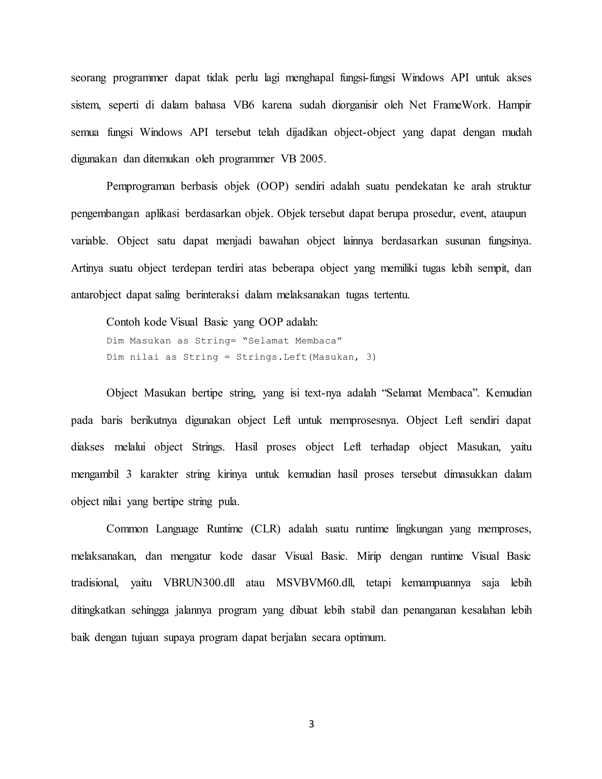 3
seorang programmer dapat tidak perlu lagi menghapal fungsi-fungsi Windows API untuk akses
sistem, seperti di dalam bahasa VB6 karena sudah diorganisir oleh Net FrameWork. Hampir
semua fungsi Windows API tersebut telah dijadikan object-object yang dapat dengan mudah
digunakan dan ditemukan oleh programmer VB 2005.
Pemprograman berbasis objek (OOP) sendiri adalah suatu pendekatan ke arah struktur
pengembangan aplikasi berdasarkan objek. Objek tersebut dapat berupa prosedur, event, ataupun
variable. Object satu dapat menjadi bawahan object lainnya berdasarkan susunan fungsinya.
Artinya suatu object terdepan terdiri atas beberapa object yang memiliki tugas lebih sempit, dan
antarobject dapat saling berinteraksi dalam melaksanakan tugas tertentu.
Contoh kode Visual Basic yang OOP adalah:
Dim Masukan as String= “Selamat Membaca”
Dim nilai as String = Strings.Left(Masukan, 3)
Object Masukan bertipe string, yang isi text-nya adalah “Selamat Membaca”. Kemudian
pada baris berikutnya digunakan object Left untuk memprosesnya. Object Left sendiri dapat
diakses melalui object Strings. Hasil proses object Left terhadap object Masukan, yaitu
mengambil 3 karakter string kirinya untuk kemudian hasil proses tersebut dimasukkan dalam
object nilai yang bertipe string pula.
Common Language Runtime (CLR) adalah suatu runtime lingkungan yang memproses,
melaksanakan, dan mengatur kode dasar Visual Basic. Mirip dengan runtime Visual Basic
tradisional, yaitu VBRUN300.dll atau MSVBVM60.dll, tetapi kemampuannya saja lebih
ditingkatkan sehingga jalannya program yang dibuat lebih stabil dan penanganan kesalahan lebih
baik dengan tujuan supaya program dapat berjalan secara optimum.
 