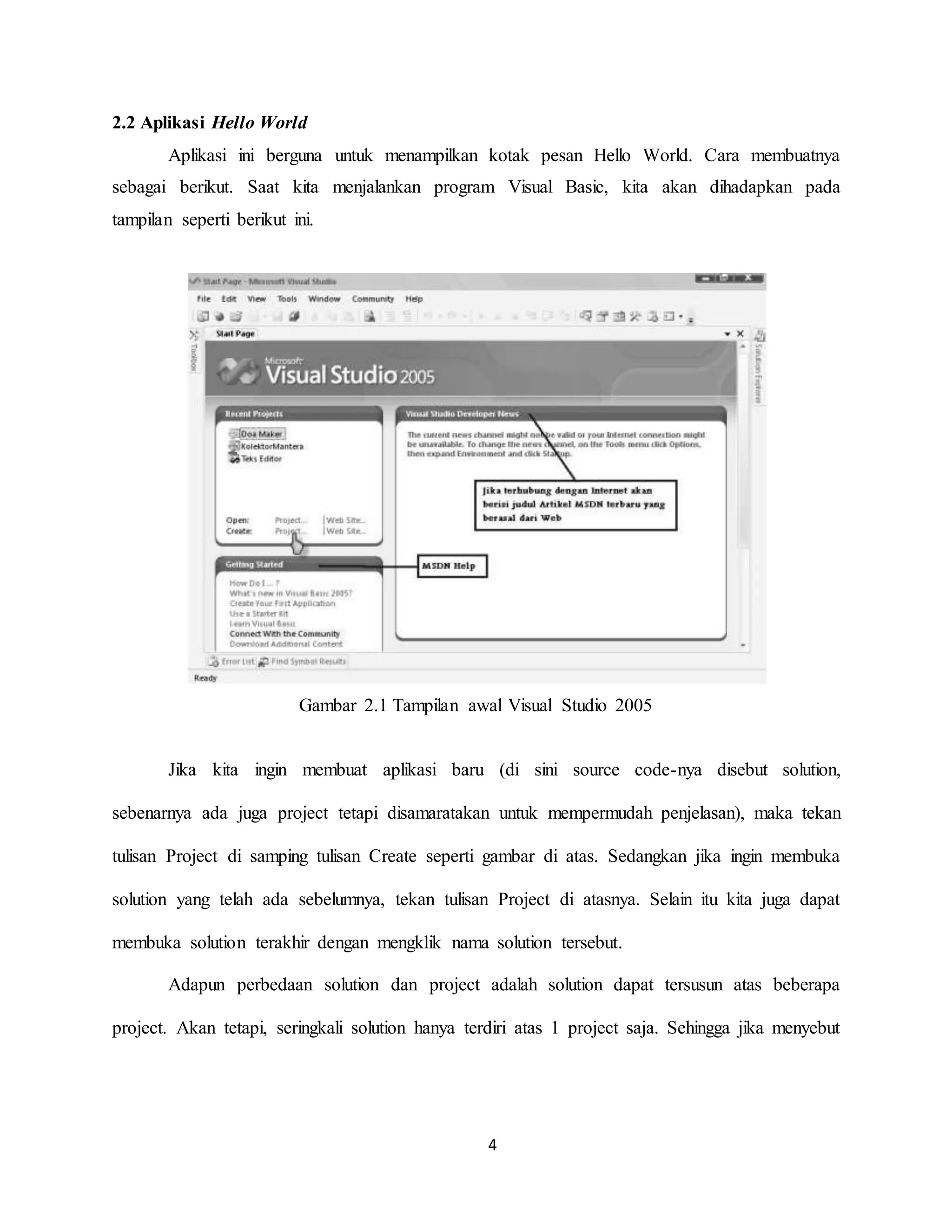 4
2.2 Aplikasi Hello World
Aplikasi ini berguna untuk menampilkan kotak pesan Hello World. Cara membuatnya
sebagai berikut. Saat kita menjalankan program Visual Basic, kita akan dihadapkan pada
tampilan seperti berikut ini.
Gambar 2.1 Tampilan awal Visual Studio 2005
Jika kita ingin membuat aplikasi baru (di sini source code-nya disebut solution,
sebenarnya ada juga project tetapi disamaratakan untuk mempermudah penjelasan), maka tekan
tulisan Project di samping tulisan Create seperti gambar di atas. Sedangkan jika ingin membuka
solution yang telah ada sebelumnya, tekan tulisan Project di atasnya. Selain itu kita juga dapat
membuka solution terakhir dengan mengklik nama solution tersebut.
Adapun perbedaan solution dan project adalah solution dapat tersusun atas beberapa
project. Akan tetapi, seringkali solution hanya terdiri atas 1 project saja. Sehingga jika menyebut
 