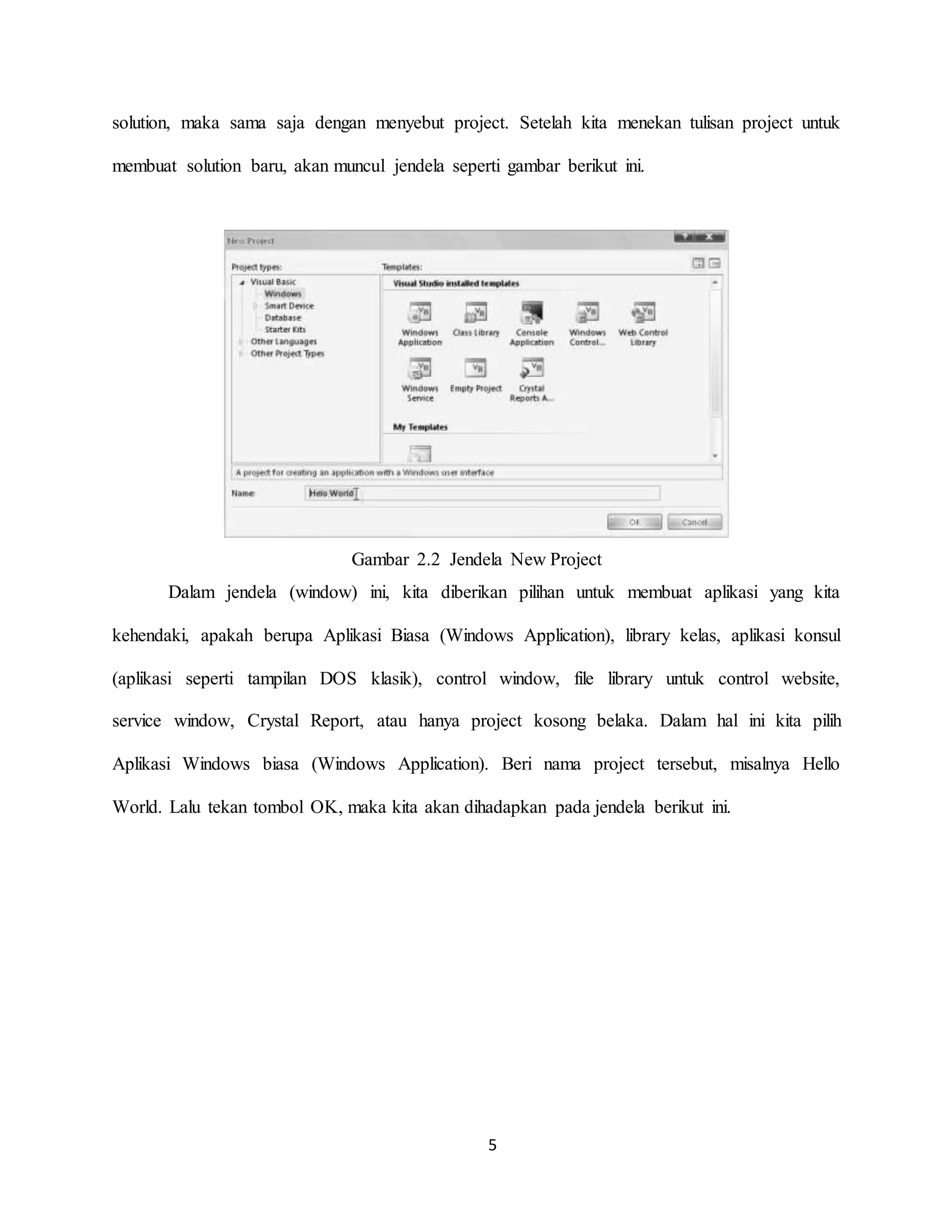 5
solution, maka sama saja dengan menyebut project. Setelah kita menekan tulisan project untuk
membuat solution baru, akan muncul jendela seperti gambar berikut ini.
Gambar 2.2 Jendela New Project
Dalam jendela (window) ini, kita diberikan pilihan untuk membuat aplikasi yang kita
kehendaki, apakah berupa Aplikasi Biasa (Windows Application), library kelas, aplikasi konsul
(aplikasi seperti tampilan DOS klasik), control window, file library untuk control website,
service window, Crystal Report, atau hanya project kosong belaka. Dalam hal ini kita pilih
Aplikasi Windows biasa (Windows Application). Beri nama project tersebut, misalnya Hello
World. Lalu tekan tombol OK, maka kita akan dihadapkan pada jendela berikut ini.
 