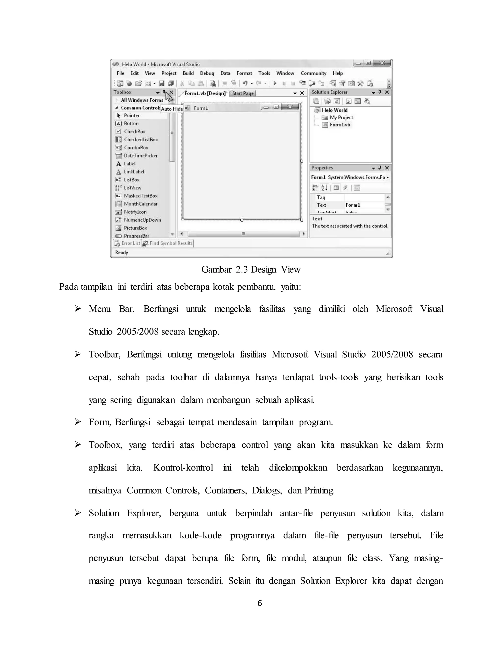 6
Gambar 2.3 Design View
Pada tampilan ini terdiri atas beberapa kotak pembantu, yaitu:
 Menu Bar, Berfungsi untuk mengelola fasilitas yang dimiliki oleh Microsoft Visual
Studio 2005/2008 secara lengkap.
 Toolbar, Berfungsi untung mengelola fasilitas Microsoft Visual Studio 2005/2008 secara
cepat, sebab pada toolbar di dalamnya hanya terdapat tools-tools yang berisikan tools
yang sering digunakan dalam menbangun sebuah aplikasi.
 Form, Berfungsi sebagai tempat mendesain tampilan program.
 Toolbox, yang terdiri atas beberapa control yang akan kita masukkan ke dalam form
aplikasi kita. Kontrol-kontrol ini telah dikelompokkan berdasarkan kegunaannya,
misalnya Common Controls, Containers, Dialogs, dan Printing.
 Solution Explorer, berguna untuk berpindah antar-file penyusun solution kita, dalam
rangka memasukkan kode-kode programnya dalam file-file penyusun tersebut. File
penyusun tersebut dapat berupa file form, file modul, ataupun file class. Yang masing-
masing punya kegunaan tersendiri. Selain itu dengan Solution Explorer kita dapat dengan
 