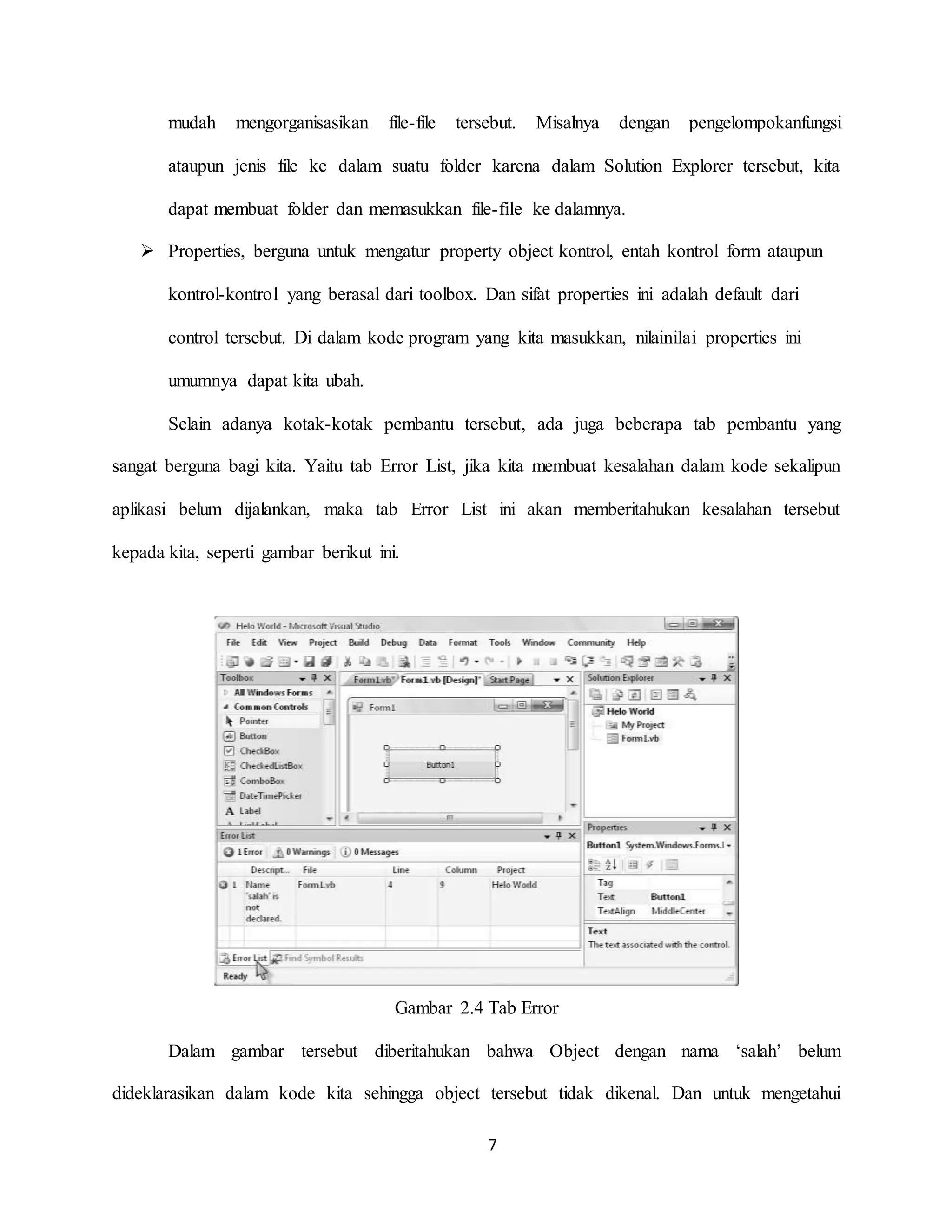 7
mudah mengorganisasikan file-file tersebut. Misalnya dengan pengelompokanfungsi
ataupun jenis file ke dalam suatu folder karena dalam Solution Explorer tersebut, kita
dapat membuat folder dan memasukkan file-file ke dalamnya.
 Properties, berguna untuk mengatur property object kontrol, entah kontrol form ataupun
kontrol-kontrol yang berasal dari toolbox. Dan sifat properties ini adalah default dari
control tersebut. Di dalam kode program yang kita masukkan, nilainilai properties ini
umumnya dapat kita ubah.
Selain adanya kotak-kotak pembantu tersebut, ada juga beberapa tab pembantu yang
sangat berguna bagi kita. Yaitu tab Error List, jika kita membuat kesalahan dalam kode sekalipun
aplikasi belum dijalankan, maka tab Error List ini akan memberitahukan kesalahan tersebut
kepada kita, seperti gambar berikut ini.
Gambar 2.4 Tab Error
Dalam gambar tersebut diberitahukan bahwa Object dengan nama ‘salah’ belum
dideklarasikan dalam kode kita sehingga object tersebut tidak dikenal. Dan untuk mengetahui
 