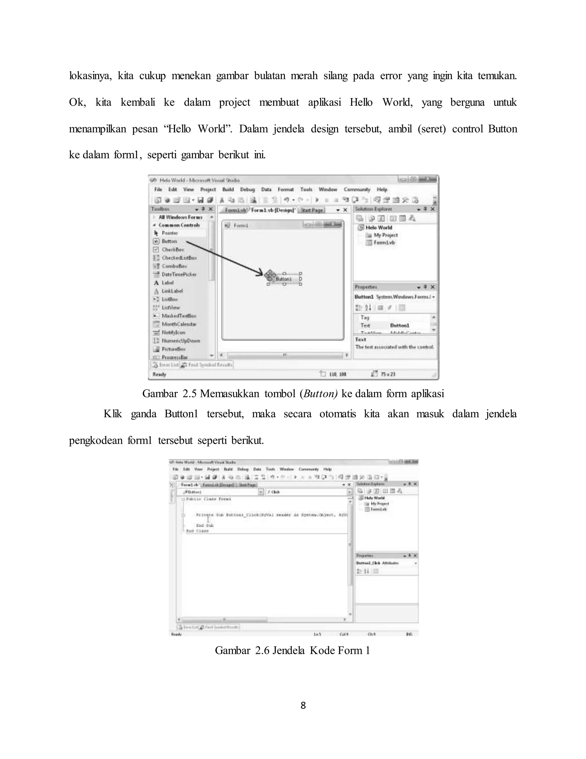 8
lokasinya, kita cukup menekan gambar bulatan merah silang pada error yang ingin kita temukan.
Ok, kita kembali ke dalam project membuat aplikasi Hello World, yang berguna untuk
menampilkan pesan “Hello World”. Dalam jendela design tersebut, ambil (seret) control Button
ke dalam form1, seperti gambar berikut ini.
Gambar 2.5 Memasukkan tombol (Button) ke dalam form aplikasi
Klik ganda Button1 tersebut, maka secara otomatis kita akan masuk dalam jendela
pengkodean form1 tersebut seperti berikut.
Gambar 2.6 Jendela Kode Form 1
 
