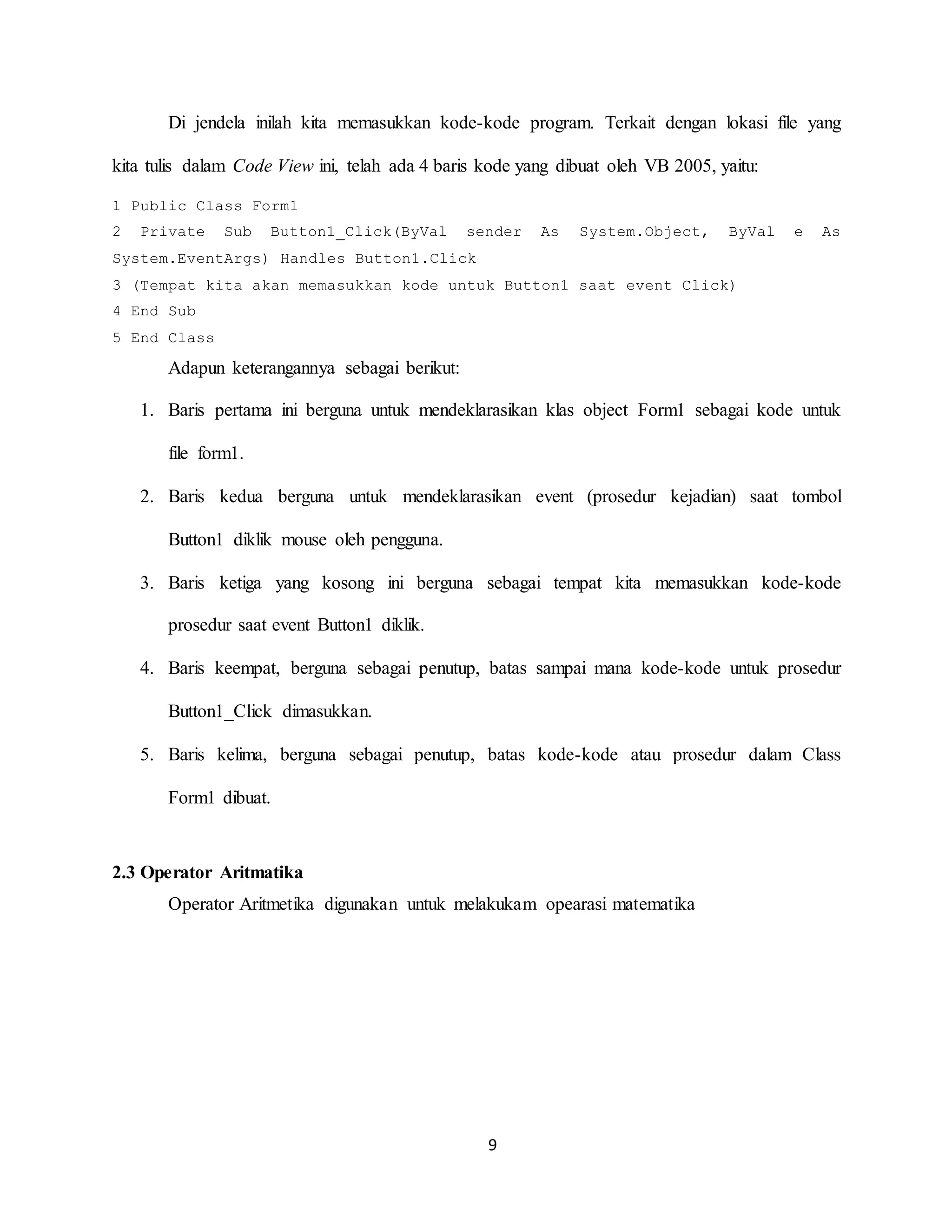 9
Di jendela inilah kita memasukkan kode-kode program. Terkait dengan lokasi file yang
kita tulis dalam Code View ini, telah ada 4 baris kode yang dibuat oleh VB 2005, yaitu:
1 Public Class Form1
2 Private Sub Button1_Click(ByVal sender As System.Object, ByVal e As
System.EventArgs) Handles Button1.Click
3 (Tempat kita akan memasukkan kode untuk Button1 saat event Click)
4 End Sub
5 End Class
Adapun keterangannya sebagai berikut:
1. Baris pertama ini berguna untuk mendeklarasikan klas object Form1 sebagai kode untuk
file form1.
2. Baris kedua berguna untuk mendeklarasikan event (prosedur kejadian) saat tombol
Button1 diklik mouse oleh pengguna.
3. Baris ketiga yang kosong ini berguna sebagai tempat kita memasukkan kode-kode
prosedur saat event Button1 diklik.
4. Baris keempat, berguna sebagai penutup, batas sampai mana kode-kode untuk prosedur
Button1_Click dimasukkan.
5. Baris kelima, berguna sebagai penutup, batas kode-kode atau prosedur dalam Class
Form1 dibuat.
2.3 Operator Aritmatika
Operator Aritmetika digunakan untuk melakukam opearasi matematika
 