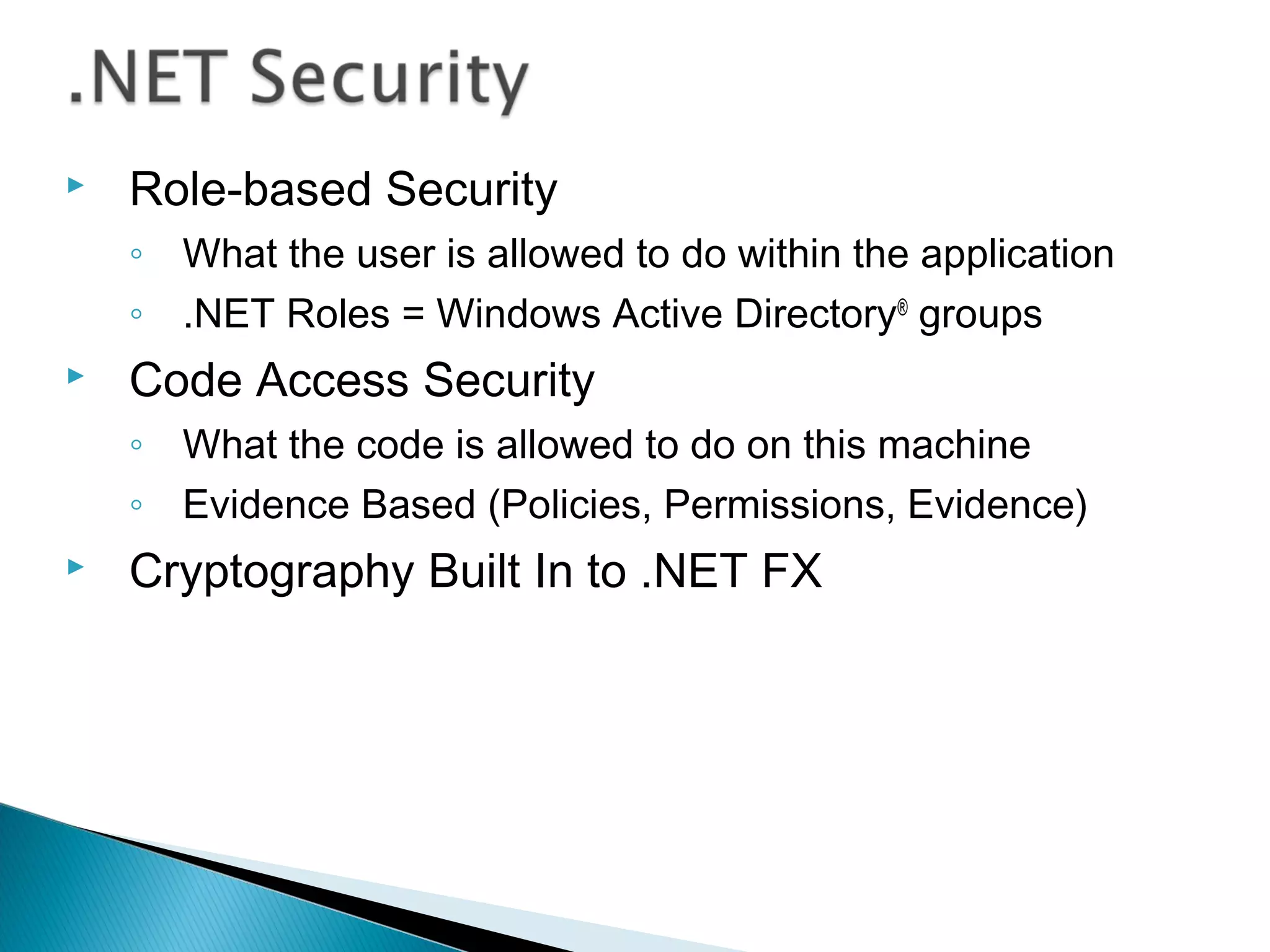  Role-based Security
◦ What the user is allowed to do within the application
◦ .NET Roles = Windows Active Directory®
groups
 Code Access Security
◦ What the code is allowed to do on this machine
◦ Evidence Based (Policies, Permissions, Evidence)
 Cryptography Built In to .NET FX
 