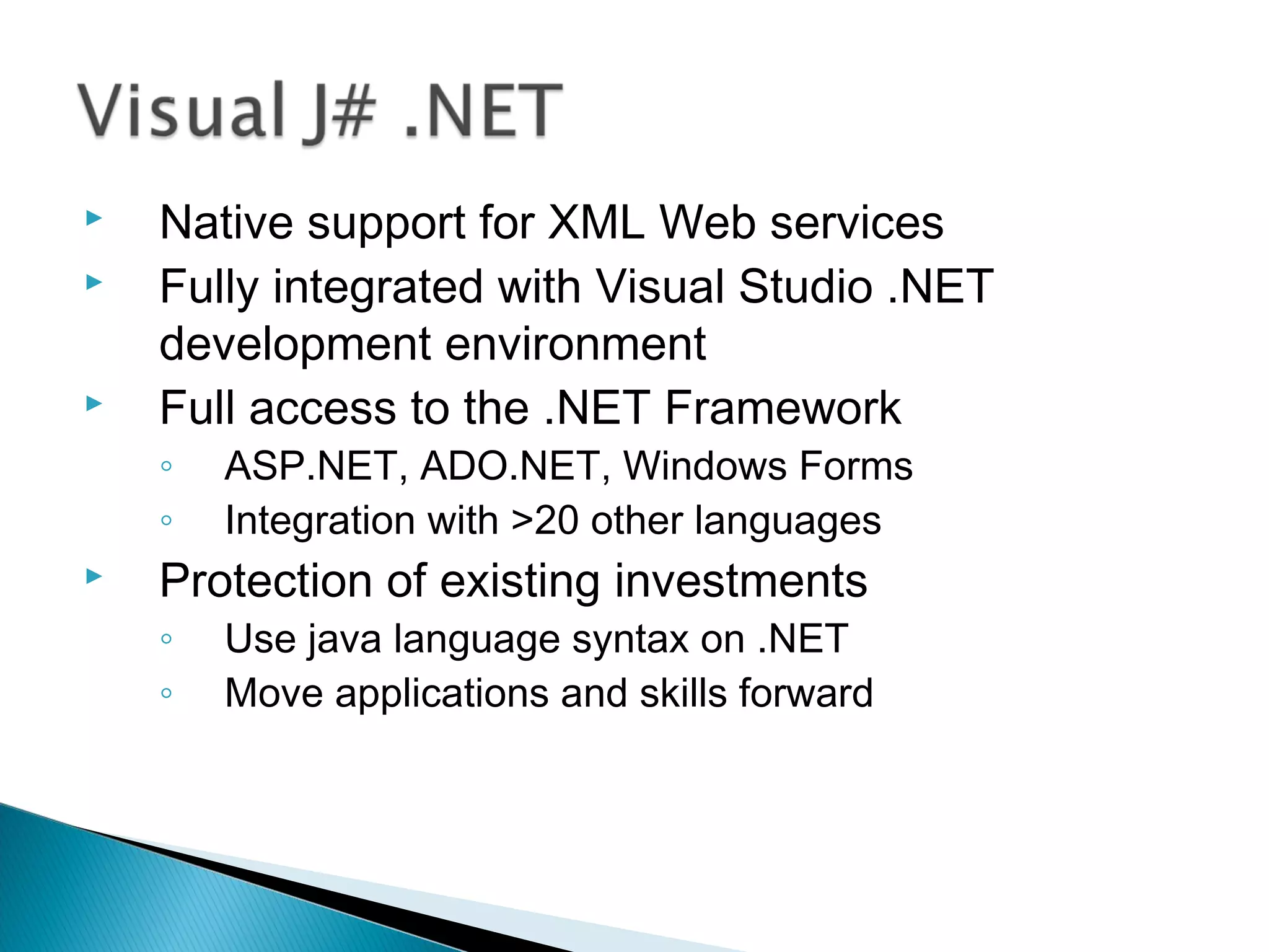  Native support for XML Web services
 Fully integrated with Visual Studio .NET
development environment
 Full access to the .NET Framework
◦ ASP.NET, ADO.NET, Windows Forms
◦ Integration with >20 other languages
 Protection of existing investments
◦ Use java language syntax on .NET
◦ Move applications and skills forward
 