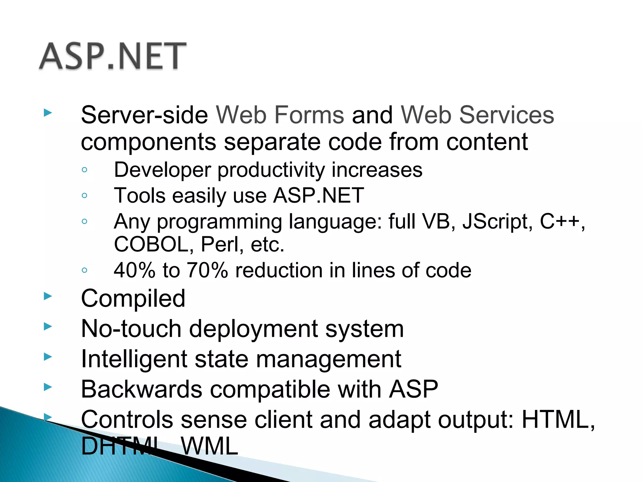  Server-side Web Forms and Web Services
components separate code from content
◦ Developer productivity increases
◦ Tools easily use ASP.NET
◦ Any programming language: full VB, JScript, C++,
COBOL, Perl, etc.
◦ 40% to 70% reduction in lines of code
 Compiled
 No-touch deployment system
 Intelligent state management
 Backwards compatible with ASP
 Controls sense client and adapt output: HTML,
DHTML, WML
 