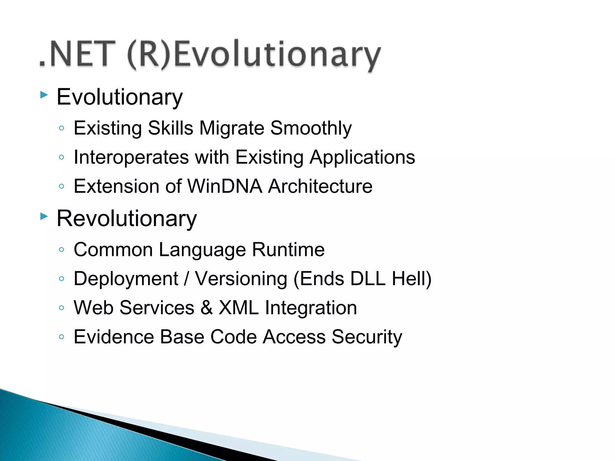  Evolutionary
◦ Existing Skills Migrate Smoothly
◦ Interoperates with Existing Applications
◦ Extension of WinDNA Architecture
 Revolutionary
◦ Common Language Runtime
◦ Deployment / Versioning (Ends DLL Hell)
◦ Web Services & XML Integration
◦ Evidence Base Code Access Security
 