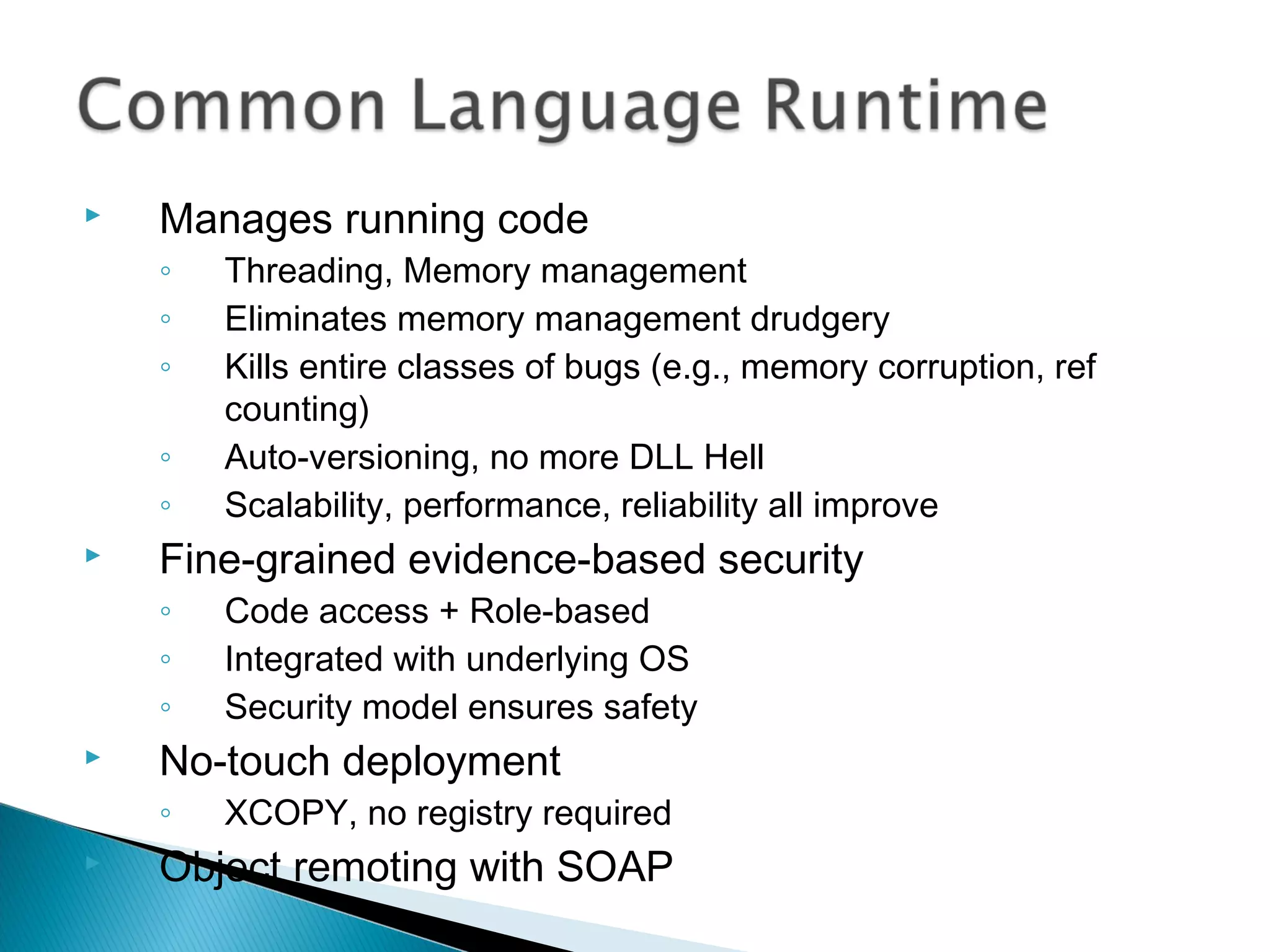  Manages running code
◦ Threading, Memory management
◦ Eliminates memory management drudgery
◦ Kills entire classes of bugs (e.g., memory corruption, ref
counting)
◦ Auto-versioning, no more DLL Hell
◦ Scalability, performance, reliability all improve
 Fine-grained evidence-based security
◦ Code access + Role-based
◦ Integrated with underlying OS
◦ Security model ensures safety
 No-touch deployment
◦ XCOPY, no registry required
 Object remoting with SOAP
 