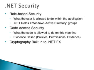  Role-based Security
◦ What the user is allowed to do within the application
◦ .NET Roles = Windows Active Directory®
groups
 Code Access Security
◦ What the code is allowed to do on this machine
◦ Evidence Based (Policies, Permissions, Evidence)
 Cryptography Built In to .NET FX
 