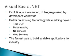  Evolution, not revolution, of language used by
developers worldwide
 Builds on existing technology while adding power
◦ True OOP
◦ Multithreading
◦ NT Services
◦ Web Services
 The fastest way to build scalable applications for
industry
 