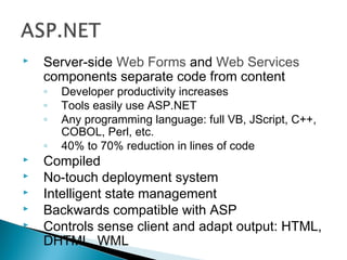  Server-side Web Forms and Web Services
components separate code from content
◦ Developer productivity increases
◦ Tools easily use ASP.NET
◦ Any programming language: full VB, JScript, C++,
COBOL, Perl, etc.
◦ 40% to 70% reduction in lines of code
 Compiled
 No-touch deployment system
 Intelligent state management
 Backwards compatible with ASP
 Controls sense client and adapt output: HTML,
DHTML, WML
 