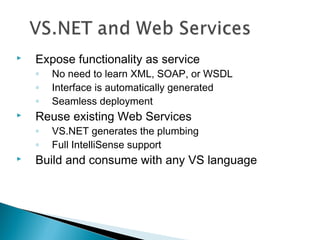  Expose functionality as service
◦ No need to learn XML, SOAP, or WSDL
◦ Interface is automatically generated
◦ Seamless deployment
 Reuse existing Web Services
◦ VS.NET generates the plumbing
◦ Full IntelliSense support
 Build and consume with any VS language
 