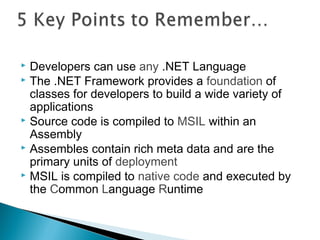  Developers can use any .NET Language
 The .NET Framework provides a foundation of
classes for developers to build a wide variety of
applications
 Source code is compiled to MSIL within an
Assembly
 Assembles contain rich meta data and are the
primary units of deployment
 MSIL is compiled to native code and executed by
the Common Language Runtime
 