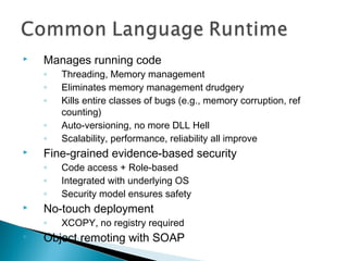  Manages running code
◦ Threading, Memory management
◦ Eliminates memory management drudgery
◦ Kills entire classes of bugs (e.g., memory corruption, ref
counting)
◦ Auto-versioning, no more DLL Hell
◦ Scalability, performance, reliability all improve
 Fine-grained evidence-based security
◦ Code access + Role-based
◦ Integrated with underlying OS
◦ Security model ensures safety
 No-touch deployment
◦ XCOPY, no registry required
 Object remoting with SOAP
 