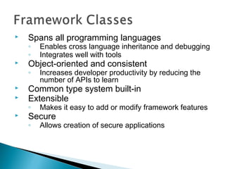  Spans all programming languages
◦ Enables cross language inheritance and debugging
◦ Integrates well with tools
 Object-oriented and consistent
◦ Increases developer productivity by reducing the
number of APIs to learn
 Common type system built-in
 Extensible
◦ Makes it easy to add or modify framework features
 Secure
◦ Allows creation of secure applications
 