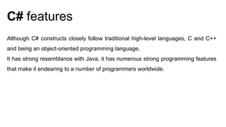 Although C# constructs closely follow traditional high-level languages, C and C++
and being an object-oriented programming language.
It has strong resemblance with Java, it has numerous strong programming features
that make it endearing to a number of programmers worldwide.
C# features
 