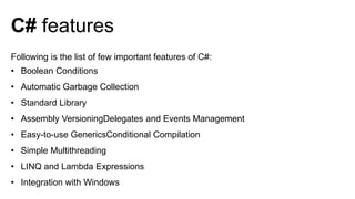 Following is the list of few important features of C#:
• Boolean Conditions
• Automatic Garbage Collection
• Standard Library
• Assembly VersioningDelegates and Events Management
• Easy-to-use GenericsConditional Compilation
• Simple Multithreading
• LINQ and Lambda Expressions
• Integration with Windows
C# features
 